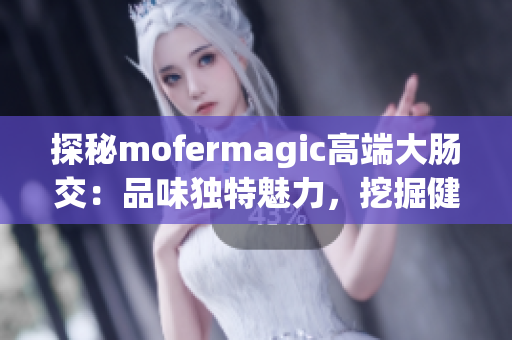 探秘mofermagic高端大肠交：品味独特魅力，挖掘健康秘密