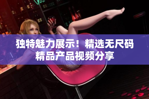 独特魅力展示！精选无尺码精品产品视频分享