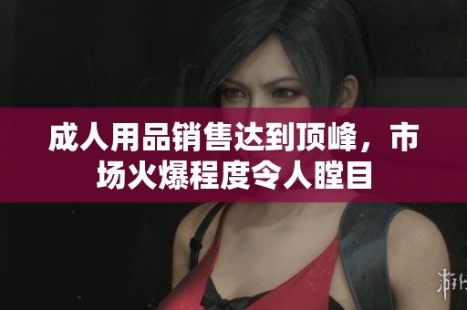 成人用品销售达到顶峰，市场火爆程度令人瞠目