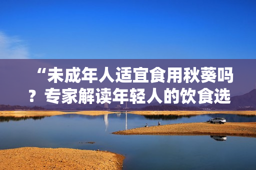 “未成年人适宜食用秋葵吗？专家解读年轻人的饮食选择”