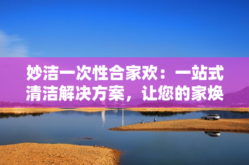 妙洁一次性合家欢：一站式清洁解决方案，让您的家焕然一新！