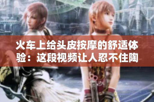 火车上给头皮按摩的舒适体验：这段视频让人忍不住陶醉