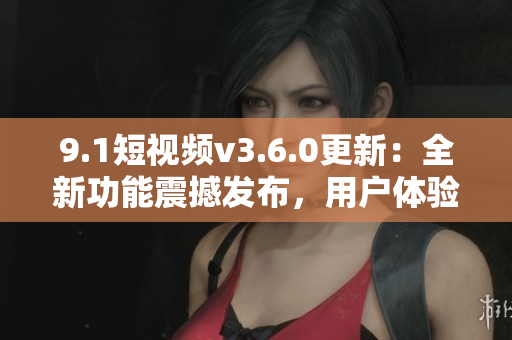 9.1短视频v3.6.0更新：全新功能震撼发布，用户体验再升级