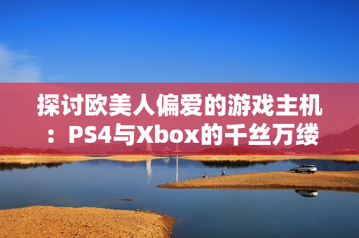 探讨欧美人偏爱的游戏主机：PS4与Xbox的千丝万缕