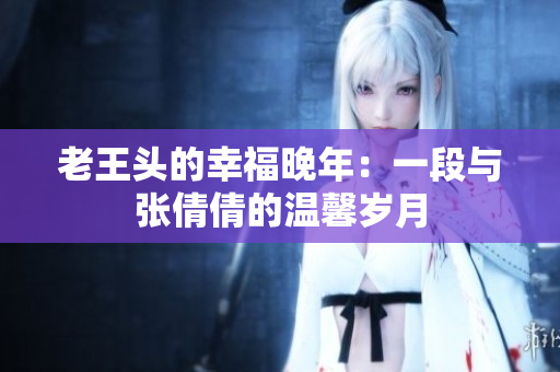 老王头的幸福晚年：一段与张倩倩的温馨岁月