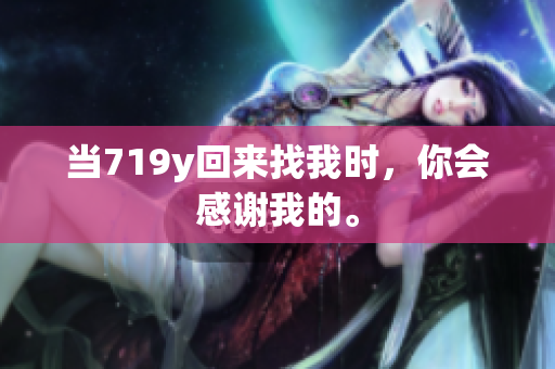 当719y回来找我时，你会感谢我的。