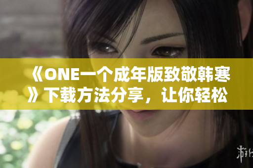 《ONE一个成年版致敬韩寒》下载方法分享，让你轻松获取灵感与感悟