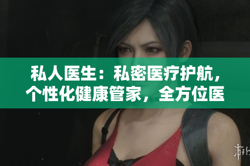 私人医生：私密医疗护航，个性化健康管家，全方位医疗服务助您安心生活