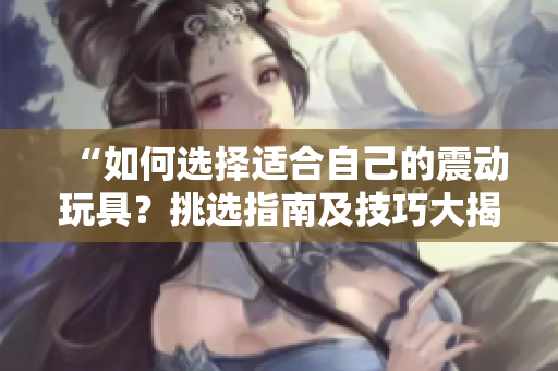 “如何选择适合自己的震动玩具？挑选指南及技巧大揭秘！”