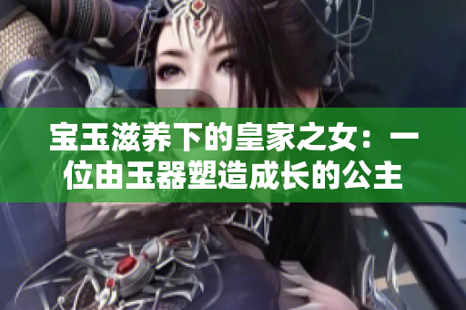 宝玉滋养下的皇家之女：一位由玉器塑造成长的公主