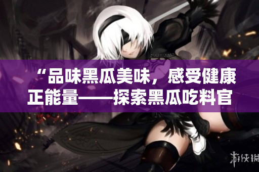 “品味黑瓜美味，感受健康正能量——探索黑瓜吃料官方网站”