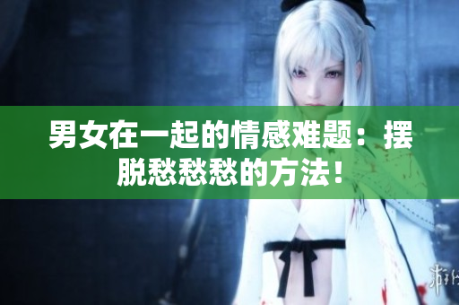 男女在一起的情感难题：摆脱愁愁愁的方法！