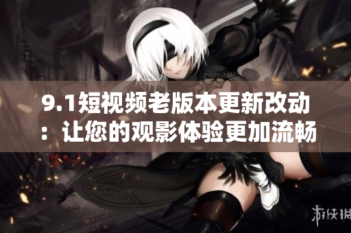 9.1短视频老版本更新改动：让您的观影体验更加流畅