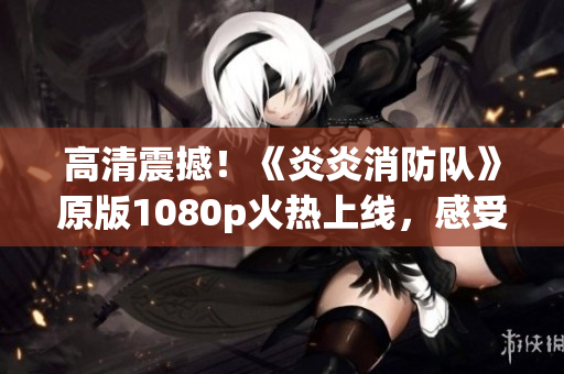 高清震撼！《炎炎消防队》原版1080p火热上线，感受生动力量