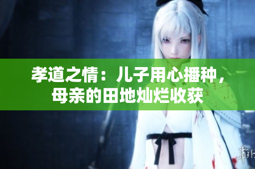 孝道之情：儿子用心播种，母亲的田地灿烂收获
