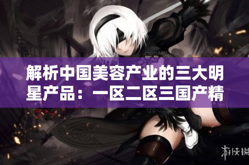 解析中国美容产业的三大明星产品：一区二区三国产精华液测评