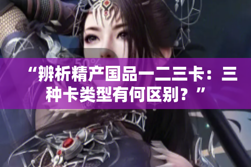 “辨析精产国品一二三卡：三种卡类型有何区别？”