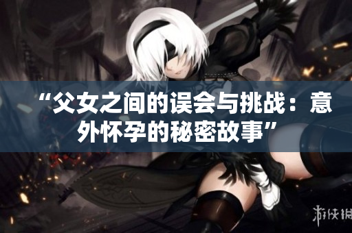 “父女之间的误会与挑战：意外怀孕的秘密故事”