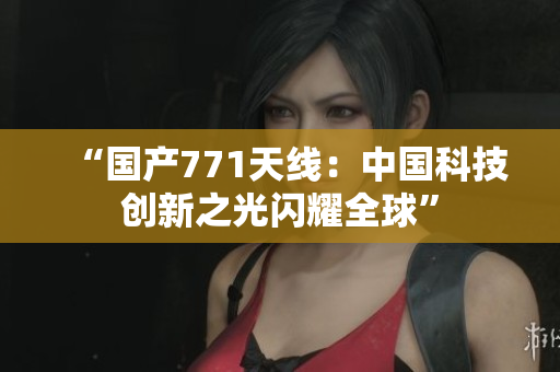 “国产771天线：中国科技创新之光闪耀全球”