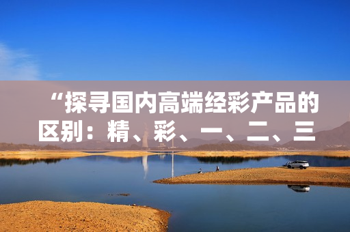“探寻国内高端经彩产品的区别：精、彩、一、二、三，你了解哪些差异？”