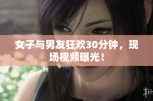 女子与男友狂欢30分钟，现场视频曝光！