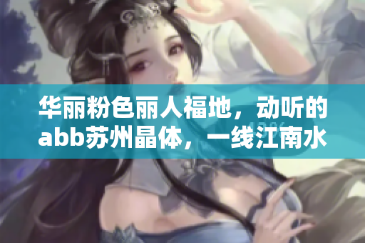 华丽粉色丽人福地，动听的abb苏州晶体，一线江南水乡风情靓丽优美