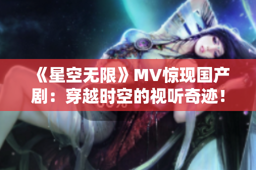 《星空无限》MV惊现国产剧：穿越时空的视听奇迹！