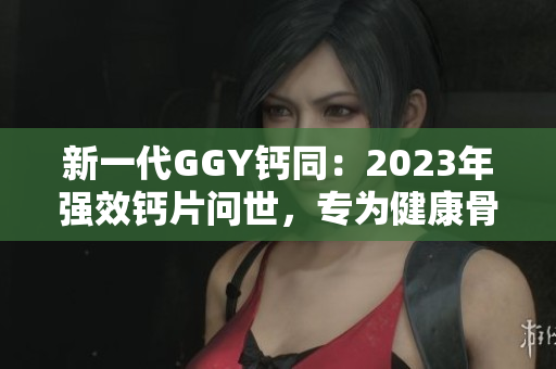 新一代GGY钙同：2023年强效钙片问世，专为健康骨骼而生