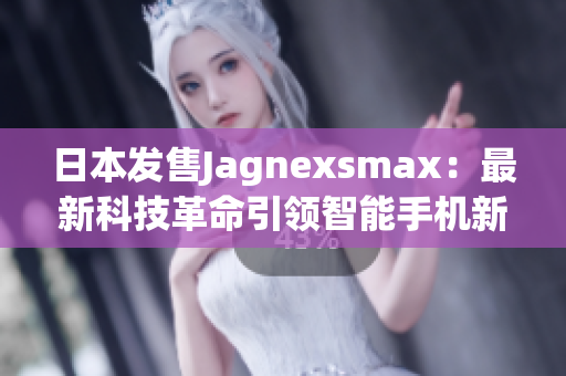 日本发售Jagnexsmax：最新科技革命引领智能手机新风潮