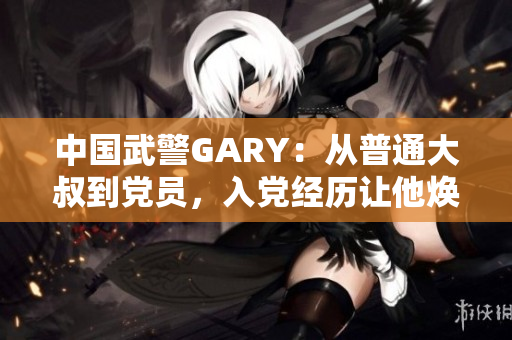 中国武警GARY：从普通大叔到党员，入党经历让他焕发新生