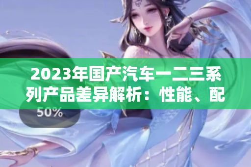 2023年国产汽车一二三系列产品差异解析：性能、配置与价格对比