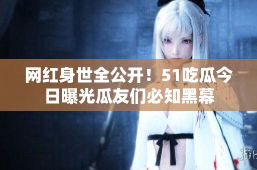 网红身世全公开！51吃瓜今日曝光瓜友们必知黑幕