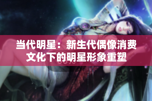 当代明星：新生代偶像消费文化下的明星形象重塑