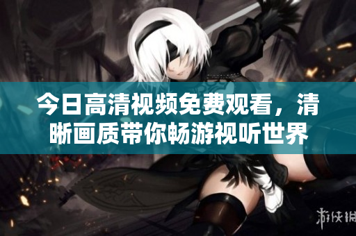 今日高清视频免费观看，清晰画质带你畅游视听世界