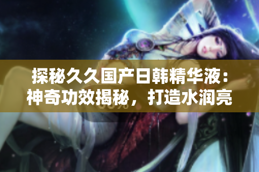 探秘久久国产日韩精华液：神奇功效揭秘，打造水润亮肌新秘诀！