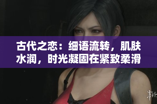 古代之恋：细语流转，肌肤水润，时光凝固在紧致柔滑间