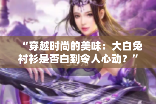 “穿越时尚的美味：大白兔衬衫是否白到令人心动？”