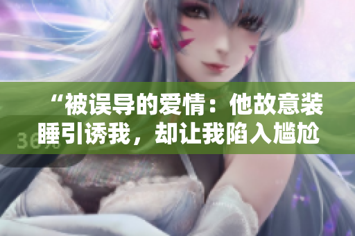“被误导的爱情：他故意装睡引诱我，却让我陷入尴尬境地”