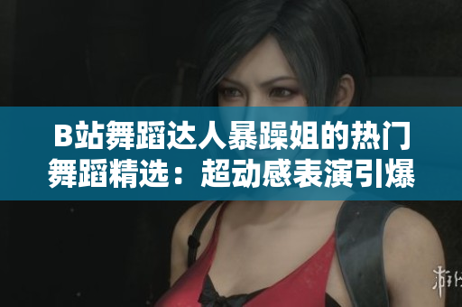 B站舞蹈达人暴躁姐的热门舞蹈精选：超动感表演引爆网络热潮