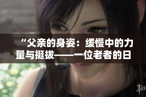 “父亲的身姿：缓慢中的力量与挺拔——一位老者的日常生活展现”