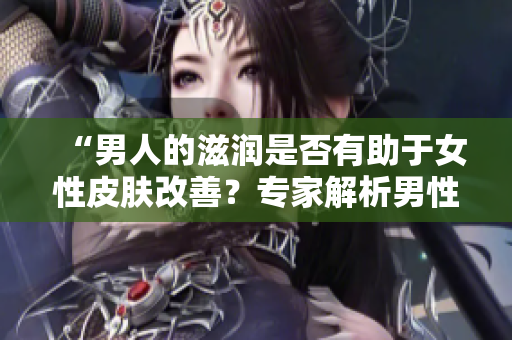 “男人的滋润是否有助于女性皮肤改善？专家解析男性对女性皮肤的影响”