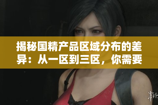 揭秘国精产品区域分布的差异：从一区到三区，你需要了解的重要差别