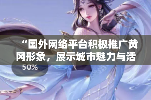 “国外网络平台积极推广黄冈形象，展示城市魅力与活力”