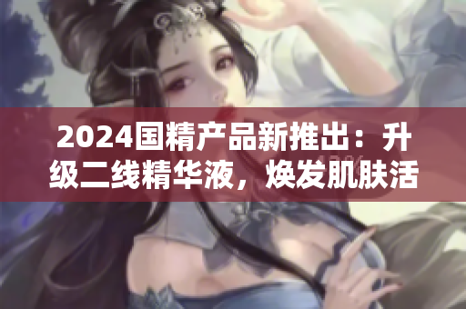2024国精产品新推出：升级二线精华液，焕发肌肤活力