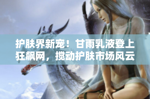 护肤界新宠！甘雨乳液登上狂飙网，搅动护肤市场风云！