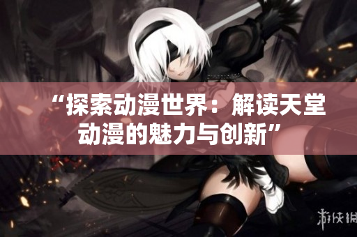 “探索动漫世界：解读天堂动漫的魅力与创新”