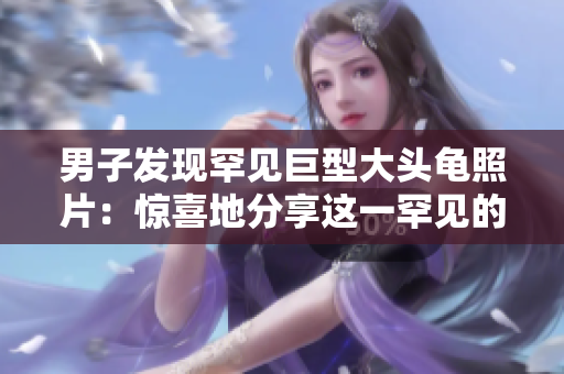 男子发现罕见巨型大头龟照片：惊喜地分享这一罕见的自然奇观