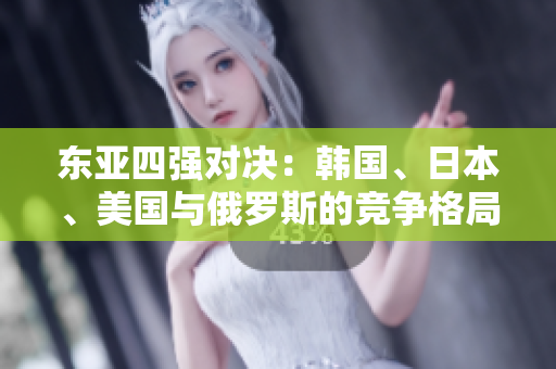 东亚四强对决：韩国、日本、美国与俄罗斯的竞争格局解析