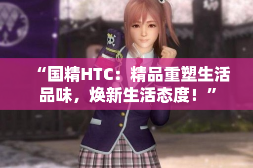 “国精HTC：精品重塑生活品味，焕新生活态度！”