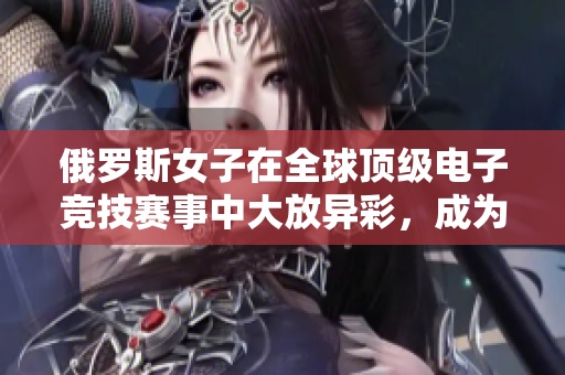 俄罗斯女子在全球顶级电子竞技赛事中大放异彩，成为CSGO新星